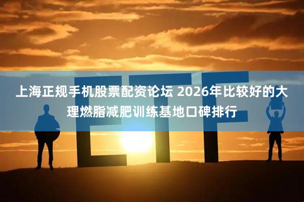 上海正规手机股票配资论坛 2026年比较好的大理燃脂减肥训练基地口碑排行