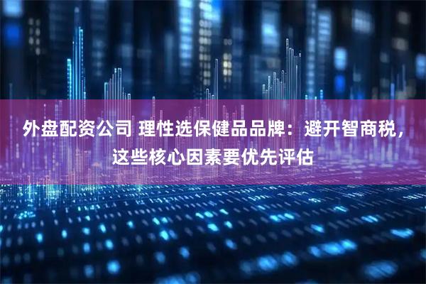 外盘配资公司 理性选保健品品牌：避开智商税，这些核心因素要优先评估