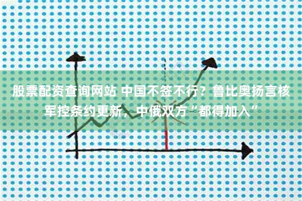 股票配资查询网站 中国不签不行？鲁比奥扬言核军控条约更新，中俄双方“都得加入”