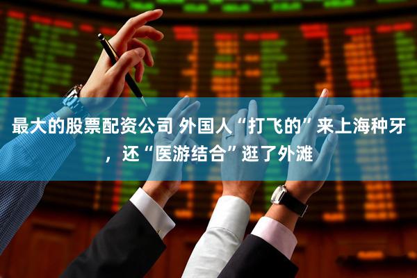 最大的股票配资公司 外国人“打飞的”来上海种牙，还“医游结合”逛了外滩