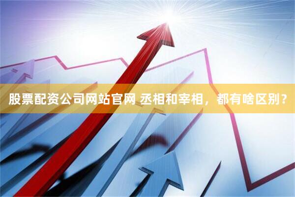 股票配资公司网站官网 丞相和宰相，都有啥区别？