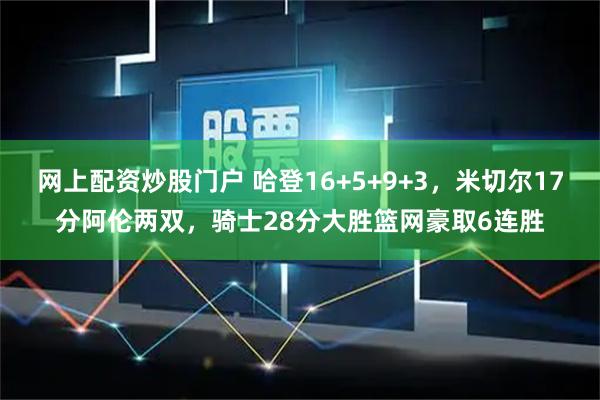 网上配资炒股门户 哈登16+5+9+3，米切尔17分阿伦两双，骑士28分大胜篮网豪取6连胜