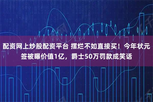 配资网上炒股配资平台 摆烂不如直接买！今年状元签被曝价值1亿，爵士50万罚款成笑话