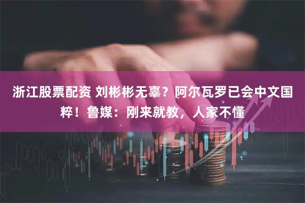 浙江股票配资 刘彬彬无辜？阿尔瓦罗已会中文国粹！鲁媒：刚来就教，人家不懂