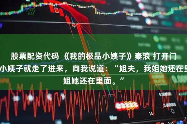股票配资代码 《我的极品小姨子》秦浪 打开门之后，小姨子就走了进来，向我说道：“姐夫，我姐她还在里面。”