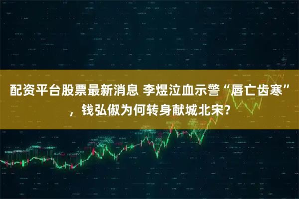 配资平台股票最新消息 李煜泣血示警“唇亡齿寒”，钱弘俶为何转身献城北宋？