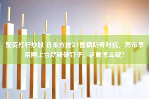 配资杠杆炒股 日本拉拢21国搞防务对抗，高市早苗刚上台就碰硬钉子，这局怎么破？