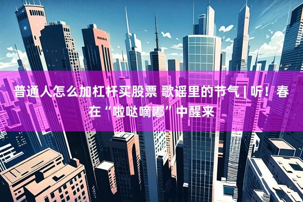 普通人怎么加杠杆买股票 歌谣里的节气 | 听！春在“啦哒嘀嘟”中醒来
