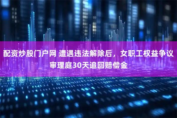 配资炒股门户网 遭遇违法解除后，女职工权益争议审理庭30天追回赔偿金