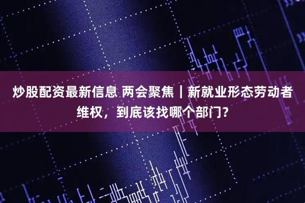炒股配资最新信息 两会聚焦｜新就业形态劳动者维权，到底该找哪个部门？