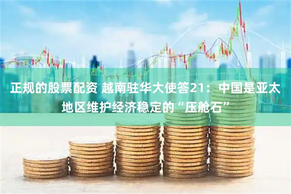 正规的股票配资 越南驻华大使答21：中国是亚太地区维护经济稳定的“压舱石”