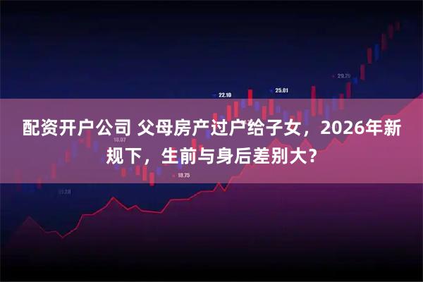 配资开户公司 父母房产过户给子女，2026年新规下，生前与身后差别大？