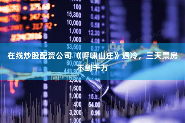 在线炒股配资公司 《呼啸山庄》遇冷，三天票房不到千万