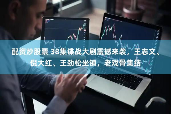 配资炒股票 38集谍战大剧震撼来袭，王志文、倪大红、王劲松坐镇，老戏骨集结