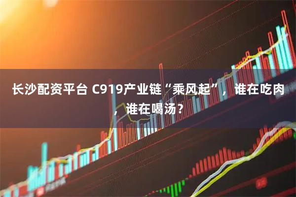 长沙配资平台 C919产业链“乘风起”，谁在吃肉，谁在喝汤？