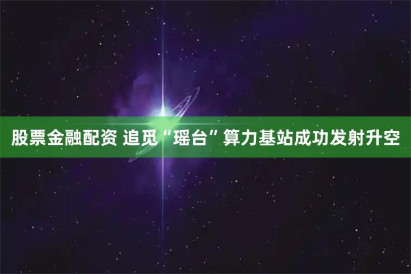 股票金融配资 追觅“瑶台”算力基站成功发射升空