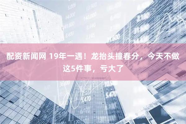 配资新闻网 19年一遇！龙抬头撞春分，今天不做这5件事，亏大了