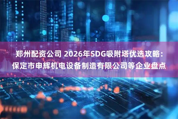 郑州配资公司 2026年SDG吸附塔优选攻略：保定市申辉机电设备制造有限公司等企业盘点