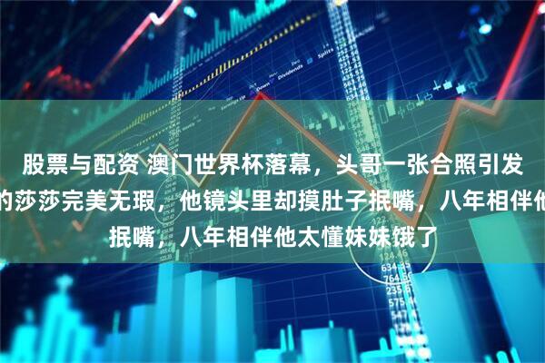股票与配资 澳门世界杯落幕，头哥一张合照引发热议：别人拍的莎莎完美无瑕，他镜头里却摸肚子抿嘴，八年相伴他太懂妹妹饿了