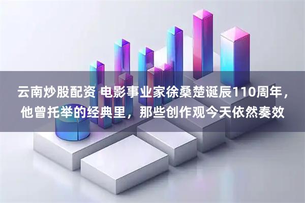 云南炒股配资 电影事业家徐桑楚诞辰110周年，他曾托举的经典里，那些创作观今天依然奏效