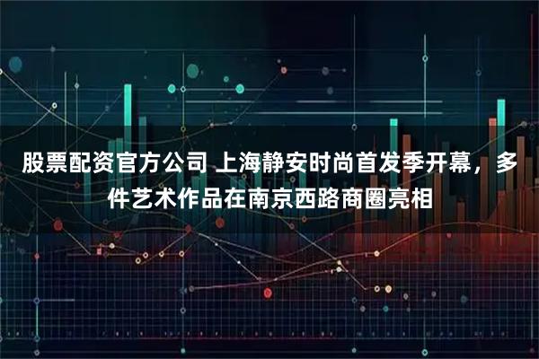 股票配资官方公司 上海静安时尚首发季开幕，多件艺术作品在南京西路商圈亮相