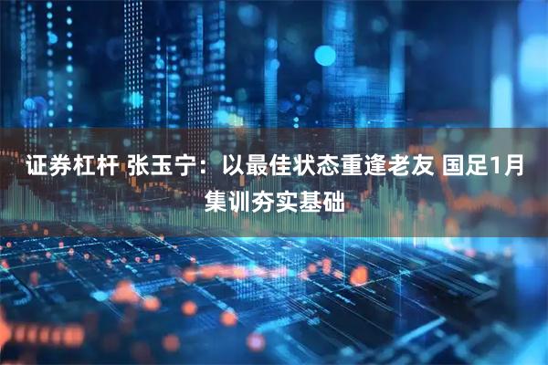 证券杠杆 张玉宁：以最佳状态重逢老友 国足1月集训夯实基础