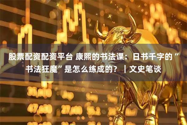 股票配资配资平台 康熙的书法课：日书千字的“书法狂魔”是怎么练成的？｜文史笔谈