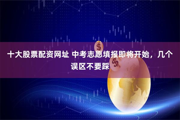 十大股票配资网址 中考志愿填报即将开始，几个误区不要踩