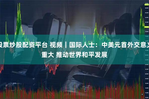 股票炒股配资平台 视频｜国际人士：中美元首外交意义重大 推动世界和平发展