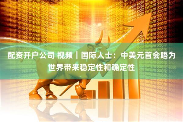 配资开户公司 视频｜国际人士：中美元首会晤为世界带来稳定性和确定性