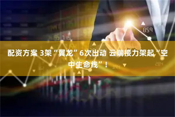 配资方案 3架“翼龙”6次出动 云端接力架起“空中生命线”！